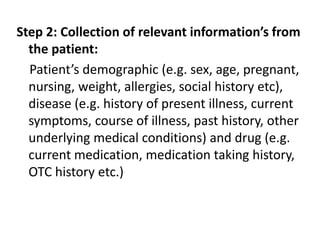 Step 2: Collection of relevant information’s from
the patient:
Patient’s demographic (e.g. sex, age, pregnant,
nursing, weight, allergies, social history etc),
disease (e.g. history of present illness, current
symptoms, course of illness, past history, other
underlying medical conditions) and drug (e.g.
current medication, medication taking history,
OTC history etc.)
 