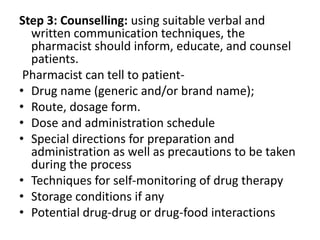 Step 3: Counselling: using suitable verbal and
written communication techniques, the
pharmacist should inform, educate, and counsel
patients.
Pharmacist can tell to patient-
• Drug name (generic and/or brand name);
• Route, dosage form.
• Dose and administration schedule
• Special directions for preparation and
administration as well as precautions to be taken
during the process
• Techniques for self-monitoring of drug therapy
• Storage conditions if any
• Potential drug-drug or drug-food interactions
 