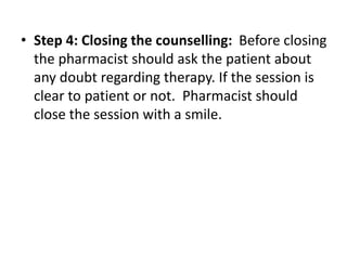 • Step 4: Closing the counselling: Before closing
the pharmacist should ask the patient about
any doubt regarding therapy. If the session is
clear to patient or not. Pharmacist should
close the session with a smile.
 