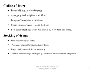 Coding of drug:
▪ Essential for good store keeping.
▪ Ambiguity in description is avoided.
▪ Length of description minimized.
▪ Codes ensure of items lying in the floor.
▪ Item easily identified when it is known by more than one name.
Stocking of drugs:
▪ Stored in alphabetical order.
▪ Provides a channel for distribution of drugs.
▪ Drugs readily available in the pharmacy.
▪ Enables correct storage of drugs e.g., antibiotics and vaccines in refrigerator.
AGRA PUBLIC PHARMACY COLLEGE,
ARTONI, AGRA, UP, INDIA
13
 