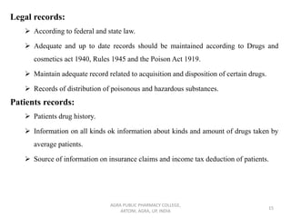 Legal records:
➢ According to federal and state law.
➢ Adequate and up to date records should be maintained according to Drugs and
cosmetics act 1940, Rules 1945 and the Poison Act 1919.
➢ Maintain adequate record related to acquisition and disposition of certain drugs.
➢ Records of distribution of poisonous and hazardous substances.
Patients records:
➢ Patients drug history.
➢ Information on all kinds ok information about kinds and amount of drugs taken by
average patients.
➢ Source of information on insurance claims and income tax deduction of patients.
AGRA PUBLIC PHARMACY COLLEGE,
ARTONI, AGRA, UP, INDIA
15
 