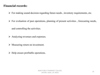 Financial records:
➢ For making sound decision regarding future needs , inventory requirements, etc.
➢ For evaluation of past operations, planning of present activities , forecasting needs,
and controlling the activities.
➢ Analyzing revenues and expenses.
➢ Measuring return on investment.
➢ Help ensure profitable operations.
AGRA PUBLIC PHARMACY COLLEGE,
ARTONI, AGRA, UP, INDIA
16
 