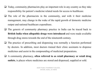 ❑ Today, community pharmacists play an important role in any country as they take
responsibility for patient’s medicine related needs for access to healthcare.
❑ The role of the pharmacists in the community, and with it their medicine
management, may change in the wake of the rapid growth of domestic medicine
output and national healthcare expenditure.
❑ The genesis of community pharmacy practice in India can be traced back to
British India when allopathic drugs were introduced and were made available
through drug stores towards the end of the nineteenth century.
❑ The practice of prescribing and dispensing was normally a function performed
by doctors. In addition, most doctors trained their clinic assistants to dispense
medicines and assist in the compounding of medicinal preparations.
❑ A community pharmacy, often referred to as retail pharmacy or retail drug
outlets, is places where medicines are stored and dispensed, supplied or sold.
AGRA PUBLIC PHARMACY COLLEGE,
ARTONI, AGRA, UP, INDIA
3
 