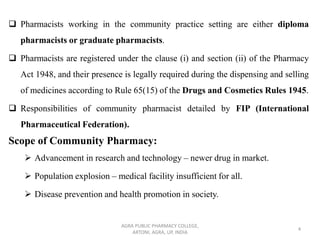 ❑ Pharmacists working in the community practice setting are either diploma
pharmacists or graduate pharmacists.
❑ Pharmacists are registered under the clause (i) and section (ii) of the Pharmacy
Act 1948, and their presence is legally required during the dispensing and selling
of medicines according to Rule 65(15) of the Drugs and Cosmetics Rules 1945.
❑ Responsibilities of community pharmacist detailed by FIP (International
Pharmaceutical Federation).
Scope of Community Pharmacy:
➢ Advancement in research and technology – newer drug in market.
➢ Population explosion – medical facility insufficient for all.
➢ Disease prevention and health promotion in society.
AGRA PUBLIC PHARMACY COLLEGE,
ARTONI, AGRA, UP, INDIA
4
 