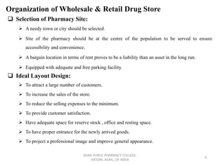 Organization of Wholesale & Retail Drug Store
❑ Selection of Pharmacy Site:
➢ A needy town or city should be selected.
➢ Site of the pharmacy should be at the centre of the population to be served to ensure
accessibility and convenience.
➢ A bargain location in terms of rent proves to be a liability than an asset in the long run.
➢ Equipped with adequate and free parking facility.
❑ Ideal Layout Design:
➢ To attract a large number of customers.
➢ To increase the sales of the store.
➢ To reduce the selling expenses to the minimum.
➢ To provide customer satisfaction.
➢ Have adequate space for reserve stock , office and resting space.
➢ To have proper entrance for the newly arrived goods.
➢ To project a professional image and improve general appearance.
AGRA PUBLIC PHARMACY COLLEGE,
ARTONI, AGRA, UP, INDIA
6
 