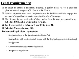 Legal requirements:
❑ In order to obtain a Pharmacy License, a person needs to be a qualified
pharmacist with a degree of B. Pharm or D. Pharm.
❑ Granted to person who have the premise for the business and who engage the
services of a qualified person to supervise the sale of the drugs.
❑ The license for the retail sale of drugs other than the ones mentioned in the
Schedule C,C1 and X are issued in form 20.
❑ For drugs specified in Schedule C and C1 in form 21.
❑ Schedule X drugs in form 20F.
Documents Required for registration:-
– Application form in the format prescribed in the Act.
– A cover letter with application duly signed with the details of name and designation of
the applicant.
– Challan of the fee deposited for registration.
– Blueprint of the premises.
AGRA PUBLIC PHARMACY COLLEGE,
ARTONI, AGRA, UP, INDIA
9
 