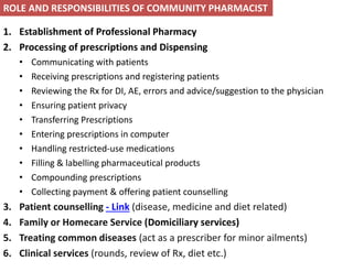 1. Establishment of Professional Pharmacy
2. Processing of prescriptions and Dispensing
• Communicating with patients
• Receiving prescriptions and registering patients
• Reviewing the Rx for DI, AE, errors and advice/suggestion to the physician
• Ensuring patient privacy
• Transferring Prescriptions
• Entering prescriptions in computer
• Handling restricted-use medications
• Filling & labelling pharmaceutical products
• Compounding prescriptions
• Collecting payment & offering patient counselling
3. Patient counselling - Link (disease, medicine and diet related)
4. Family or Homecare Service (Domiciliary services)
5. Treating common diseases (act as a prescriber for minor ailments)
6. Clinical services (rounds, review of Rx, diet etc.)
ROLE AND RESPONSIBILITIES OF COMMUNITY PHARMACIST
 