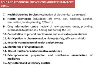7. Health Screening Services (estimation of biochemical parameters)
8. Health promotion (education, life style, diet, smoking, alcohol,
vaccination, family planning, STD etc.)
9. Drug Information centre (review of new approved drugs, providing
information to physicians, finding and solving the DIs)
10. Consultation to general practitioners and medical representatives
11. Participation in pharmacoepidemiology (safety, efficacy and risk)
12. Records maintenance of health and pharmacy
13. Monitoring of drug utilization
14. Use of traditional and alternative medicines
15. Extemporaneous preparation and small-scale manufacture of
medicines
16. Agricultural and veterinary practice
ROLE AND RESPONSIBILITIES OF COMMUNITY PHARMACIST
Cont…
 