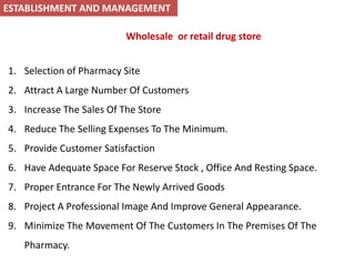 Wholesale or retail drug store
1. Selection of Pharmacy Site
2. Attract A Large Number Of Customers
3. Increase The Sales Of The Store
4. Reduce The Selling Expenses To The Minimum.
5. Provide Customer Satisfaction
6. Have Adequate Space For Reserve Stock , Office And Resting Space.
7. Proper Entrance For The Newly Arrived Goods
8. Project A Professional Image And Improve General Appearance.
9. Minimize The Movement Of The Customers In The Premises Of The
Pharmacy.
ESTABLISHMENT AND MANAGEMENT
 