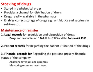 Maintenance of register
1. Legal records for acquisition and disposition of drugs
Drugs and cosmetics act 1940, Rules 1945 and the Poison Act 1919.
2. Patient records for Regarding the patient utilization of the drugs
3. Financial records for Regarding the past and present financial
status of the company
Analysing revenues and expenses
Measuring return on investment
Stocking of drugs
• Stored in alphabetical order
• Provides a channel for distribution of drugs
• Drugs readily available in the pharmacy
• Enables correct storage of drugs e.g., antibiotics and vaccines in
refrigerator.
 