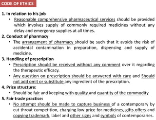 1. In relation to his job
• Reasonable comprehensive pharmaceutical services should be provided
which involves supply of commonly required medicines without any
delay and emergency supplies at all times.
2. Conduct of pharmacy
• The arrangement of pharmacy should be such that it avoids the risk of
accidental contamination in preparation, dispensing and supply of
medicine.
3. Handling of prescription
• Prescription should be received without any comment over it regarding
the therapeutic efficacy.
• Any question on prescription should be answered with care and Should
not add omit or substitute any ingredient of the prescription.
4. Price structure:
• Should be fair and keeping with quality and quantity of the commodity.
5. Fair trade practice:
• No attempt should be made to capture business of a contemporary by
cut throat competition, charging low price for medicines, gifts offers and
copying trademark, label and other signs and symbols of contemporaries.
CODE OF ETHICS
 