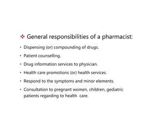  General responsibilities of a pharmacist:
• Dispensing (or) compounding of drugs.
• Patient counselling.
• Drug information services to physician.
• Health care promotions (or) health services.
• Respond to the symptoms and minor elements.
• Consultation to pregnant women, children, gediatric
patients regarding to health care.
 