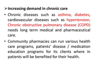 Increasing demand in chronic care
• Chronic diseases such as asthma, diabetes,
cardiovascular diseases such as hypertension,
Chronic obstructive pulmonary disease (COPD)
needs long term medical and pharmaceutical
care.
• Community pharmacies can run various health
care programs, patients' disease / medication
education programs for its clients where in
patients will be benefited for their health.
 