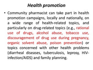 Health promotion
• Community pharmacist can take part in health
promotion campaigns, locally and nationally, on
a wide range of health-related topics, and
particularly on drug-related topics (e.g., rational
use of drugs, alcohol abuse, tobacco use,
discouragement of drug use during pregnancy,
organic solvent abuse, poison prevention) or
topics concerned with other health problems
(diarrheal diseases, tuberculosis, leprosy, HIV-
infection/AIDS) and family planning.
 