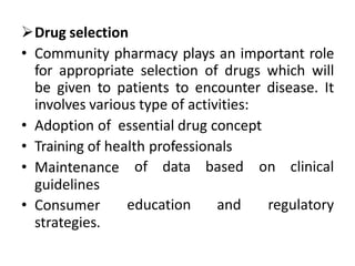 Drug selection
• Community pharmacy plays an important role
for appropriate selection of drugs which will
be given to patients to encounter disease. It
involves various type of activities:
• Adoption of essential drug concept
• Training of health professionals
• Maintenance
guidelines
of data based on clinical
• Consumer
strategies.
education and regulatory
 