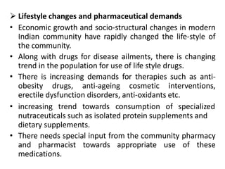  Lifestyle changes and pharmaceutical demands
• Economic growth and socio-structural changes in modern
Indian community have rapidly changed the life-style of
the community.
• Along with drugs for disease ailments, there is changing
trend in the population for use of life style drugs.
• There is increasing demands for therapies such as anti-
obesity drugs, anti-ageing cosmetic interventions,
erectile dysfunction disorders, anti-oxidants etc.
• increasing trend towards consumption of specialized
nutraceuticals such as isolated protein supplements and
dietary supplements.
• There needs special input from the community pharmacy
and pharmacist towards appropriate use of these
medications.
 