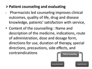Patient counseling and evaluating
• Pharmacists led counseling improves clinical
outcomes, quality of life, drug and disease
knowledge, patients’ satisfaction with service,
• Content of the counselling : Name and
description of the medicine, indications, route
of administration, dose and dosage form,
directions for use, duration of therapy, special
directions, precautions, side effects, and
contraindications
 