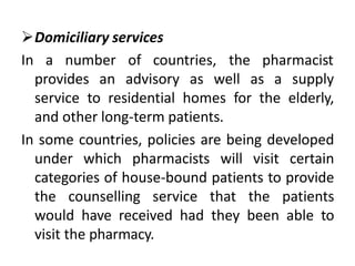 Domiciliary services
In a number of countries, the pharmacist
provides an advisory as well as a supply
service to residential homes for the elderly,
and other long-term patients.
In some countries, policies are being developed
under which pharmacists will visit certain
categories of house-bound patients to provide
the counselling service that the patients
would have received had they been able to
visit the pharmacy.
 