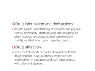 Drug information and their actions:
Besides proper understanding of biological and physical
science community pharmacy also provides grasp on
pharmacology, toxicology, route of administration
stability and their information regarding drugs.
Drug utilization:
Stock control reports on prescription and controlled
drugs dispense, drug purchases, inspection and
improvement in operations and such other aspects
which demand attention.
 