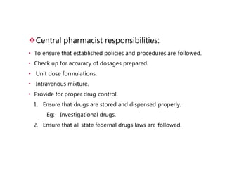 Central pharmacist responsibilities:
• To ensure that established policies and procedures are followed.
• Check up for accuracy of dosages prepared.
• Unit dose formulations.
• Intravenous mixture.
• Provide for proper drug control.
1. Ensure that drugs are stored and dispensed properly.
Eg:- Investigational drugs.
2. Ensure that all state federnal drugs laws are followed.
 