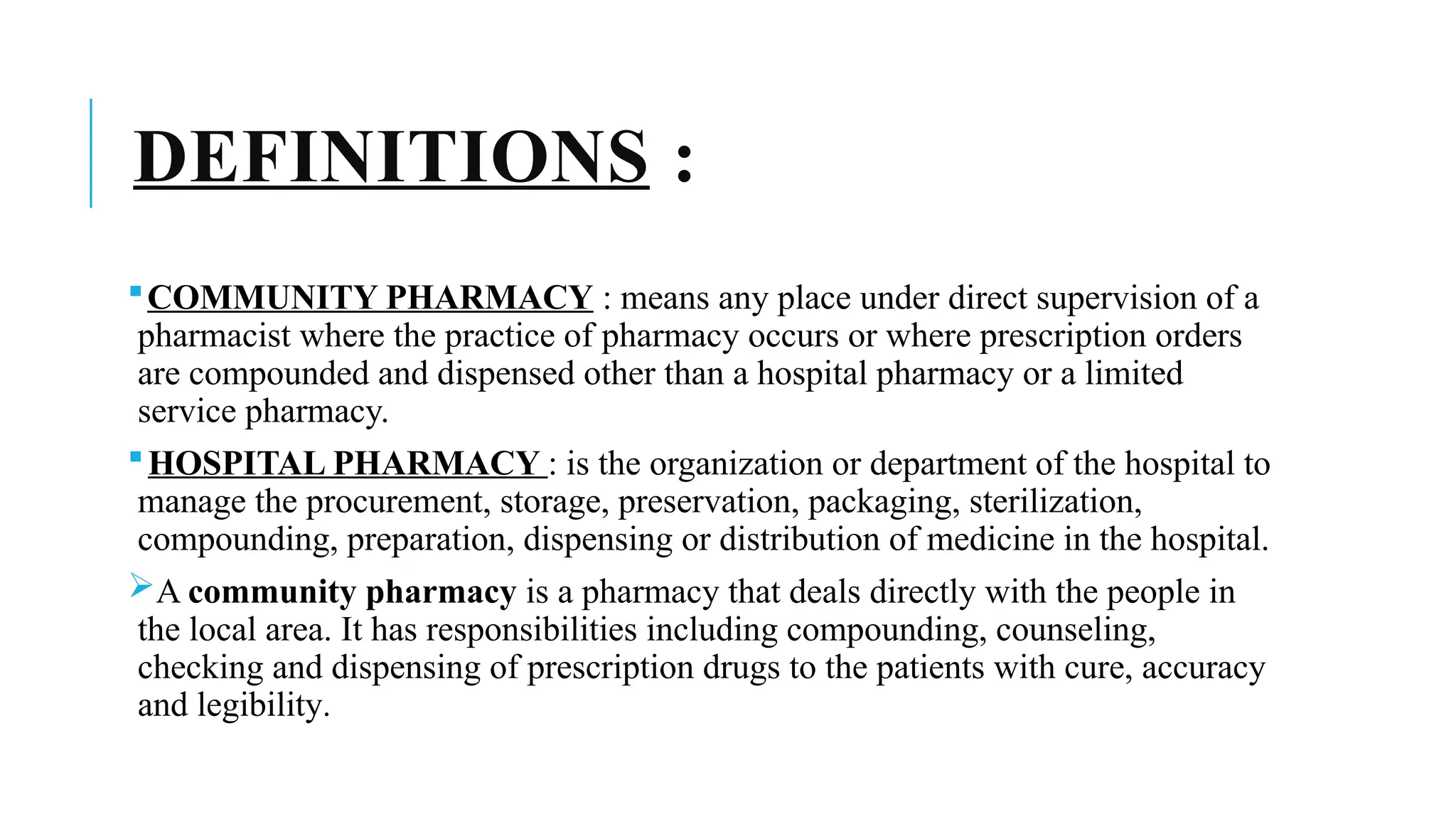 DEFINITIONS :
COMMUNITY PHARMACY : means any place under direct supervision of a
pharmacist where the practice of pharmacy occurs or where prescription orders
are compounded and dispensed other than a hospital pharmacy or a limited
service pharmacy.
HOSPITAL PHARMACY : is the organization or department of the hospital to
manage the procurement, storage, preservation, packaging, sterilization,
compounding, preparation, dispensing or distribution of medicine in the hospital.
A community pharmacy is a pharmacy that deals directly with the people in
the local area. It has responsibilities including compounding, counseling,
checking and dispensing of prescription drugs to the patients with cure, accuracy
and legibility.
 