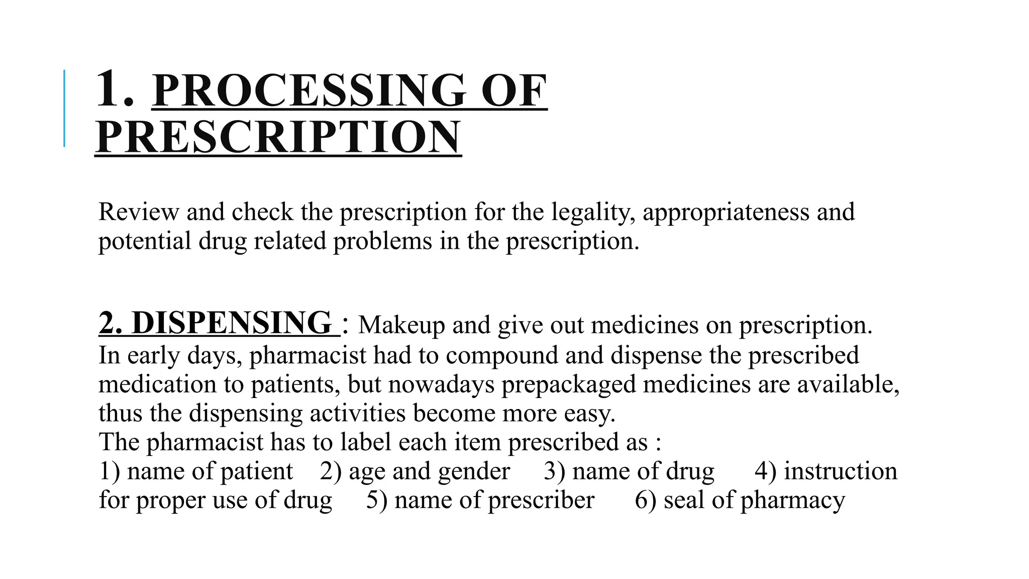 1. PROCESSING OF
PRESCRIPTION
Review and check the prescription for the legality, appropriateness and
potential drug related problems in the prescription.
2. DISPENSING : Makeup and give out medicines on prescription.
In early days, pharmacist had to compound and dispense the prescribed
medication to patients, but nowadays prepackaged medicines are available,
thus the dispensing activities become more easy.
The pharmacist has to label each item prescribed as :
1) name of patient 2) age and gender 3) name of drug 4) instruction
for proper use of drug 5) name of prescriber 6) seal of pharmacy
 