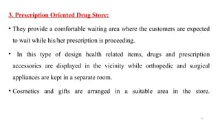 11
3. Prescription Oriented Drug Store:
• They provide a comfortable waiting area where the customers are expected
to wait while his/her prescription is proceeding.
• In this type of design health related items, drugs and prescription
accessories are displayed in the vicinity while orthopedic and surgical
appliances are kept in a separate room.
• Cosmetics and gifts are arranged in a suitable area in the store.
 