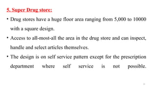 14
5. Super Drug store:
• Drug stores have a huge floor area ranging from 5,000 to 10000
with a square design.
• Access to all-most-all the area in the drug store and can inspect,
handle and select articles themselves.
• The design is on self service pattern except for the prescription
department where self service is not possible.
 