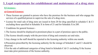 16
3. Legal requirements for establishment and maintenance of a drug store
I] Licenses:-
a) General Licenses:
• These licenses are granted to person who have the premises for the business and who engage the
services of a qualified person to supervise the sale of a drug store.
• License for retail sale of drug store are issued in form 20 for drug specified in schedule C & C1
excluding those specified in Schedule X in form of 21 and for Schedule X in 20F.
• Conditions for general licenses:-
1.The license should be displayed in prominent place in a part of premises open to the public.
2.The license should comply with the provision of drug and cosmetics act and rules.
3.Any change in the staff should be reported to the licensing authority within one month.
4.Precaution prescribed by the licensing authority for the storage of Schedule C and C1 should be
observed.
5.For the sale of additional categories of drug listed in Schedule C & C1 excluding X the license
must take prior permission of the license authority.
 