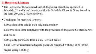 17
b) Restricted Licenses:
• The licenses for the restricted sale of drug other than those specified in
Schedule C1 and X and those specified in Schedule C1 not in X are issued in
the form 20A and 21A respectively.
• Conditions for restricted licenses:
1.Drug should be sold in their original container.
2.License should be complying with the provision of drugs and Cosmetics Acts
and Rules.
3.Drug only purchased from a duly licensed dealer.
4.The licenser must have adequate premises equipped with facilities for the
proper storage of drug.
 