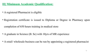 18
II] Minimum Academic Qualification:
• A registered Pharmacist is eligible
• Registration certificate is issued to Diploma or Degree in Pharmacy upon
completion of 650 hours training in medical store
• A graduate in Science (B. Sc) with 10yrs of MR experience
• A retail/ wholesale business can be run by appointing a registered pharmacist
 