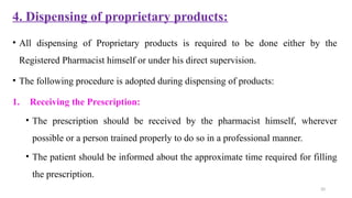 20
4. Dispensing of proprietary products:
• All dispensing of Proprietary products is required to be done either by the
Registered Pharmacist himself or under his direct supervision.
• The following procedure is adopted during dispensing of products:
1. Receiving the Prescription:
• The prescription should be received by the pharmacist himself, wherever
possible or a person trained properly to do so in a professional manner.
• The patient should be informed about the approximate time required for filling
the prescription.
 
