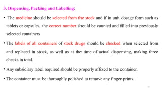 22
3. Dispensing, Packing and Labelling:
• The medicine should be selected from the stock and if in unit dosage form such as
tablets or capsules, the correct number should be counted and filled into previously
selected containers
• The labels of all containers of stock drugs should be checked when selected from
and replaced in stock, as well as at the time of actual dispensing, making three
checks in total.
• Any subsidiary label required should be properly affixed to the container.
• The container must be thoroughly polished to remove any finger prints.
 