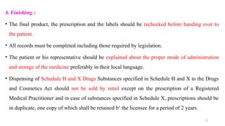 23
4. Finishing :
• The final product, the prescription and the labels should be rechecked before handing over to
the patient.
• All records must be completed including those required by legislation.
• The patient or his representative should be explained about the proper mode of administration
and storage of the medicine preferably in their local language.
• Dispensing of Schedule H and X Drugs Substances specified in Schedule H and X to the Drugs
and Cosmetics Act should not be sold by retail except on the prescription of a Registered
Medical Practitioner and in case of substances specified in Schedule X, prescriptions should be
in duplicate, one copy of which shall be retained b‘ the licensee for a period of 2 years.
 