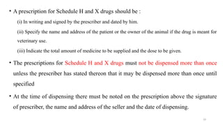 24
• A prescription for Schedule H and X drugs should be :
(i) In writing and signed by the prescriber and dated by him.
(ii) Specify the name and address of the patient or the owner of the animal if the drug is meant for
veterinary use.
(iii) Indicate the total amount of medicine to be supplied and the dose to be given.
• The prescriptions for Schedule H and X drugs must not be dispensed more than once
unless the prescriber has stated thereon that it may be dispensed more than once until
specified
• At the time of dispensing there must be noted on the prescription above the signature
of prescriber, the name and address of the seller and the date of dispensing.
 