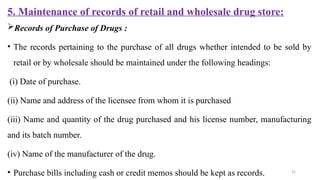 25
5. Maintenance of records of retail and wholesale drug store:
Records of Purchase of Drugs :
• The records pertaining to the purchase of all drugs whether intended to be sold by
retail or by wholesale should be maintained under the following headings:
(i) Date of purchase.
(ii) Name and address of the licensee from whom it is purchased
(iii) Name and quantity of the drug purchased and his license number, manufacturing
and its batch number.
(iv) Name of the manufacturer of the drug.
• Purchase bills including cash or credit memos should be kept as records.
 