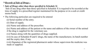 26
Records of Sale of Drugs :
• Sale of Drugs other than those specified in Schedule X:
Sale of any drug other than those specified in Schedule X is required to be recorded at the
time of supply in a prescribed register maintained for the purpose or in a cash or credit
memo book.
• The following particulars are required to be entered
(i) Serial number of the entry.
(ii) Date of supply.
(iii) Name and address of the prescriber.
(iv) Name and address of the patient or the name and address of the owner of the animal
if the drug is supplied for the veterinary use.
(vi) Names along with the quantities of drugs supplied.
(vii) In case of Schedule H and C drugs, the name of the manufacturer, its batch number
and the expiry date, if any.
(viii) Signature of the registered pharmacist under whose supervision the medicine was
made or supplied.
 