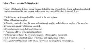 27
Sale of Drugs specified in Schedule X:
• Supply of Schedule X drugs should be recorded at the time of supply in a bound and serial numbered
register maintained for this purpose and separate pages should be allotted for each drugs.
• The following particulars should he entered in the said register:
(i) Date of Purchase supplier
(ii) Quantity received, if any, the name and address of supplier and the license number of the supplier.
(iii) Name and quantity of the drug supplied.
(iv) Manufacturer's name, batch or lot number.
(v) Name and address of the patient/purchaser.
(vi) Reference number of the prescription against which supplies were made.
(vii) Bill number and date of receipt of purchase and supply made by him.
(viii) Signature of the person under whose supervision the drugs have been supplied.
 