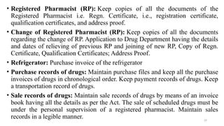 29
• Registered Pharmacist (RP): Keep copies of all the documents of the
Registered Pharmacist i.e. Regn. Certificate, i.e., registration certificate,
qualification certificates, and address proof.
• Change of Registered Pharmacist (RP): Keep copies of all the documents
regarding the change of RP. Application to Drug Department having the details
and dates of relieving of previous RP and joining of new RP, Copy of Regn.
Certificate, Qualification Certificates; Address Proof.
• Refrigerator: Purchase invoice of the refrigerator
• Purchase records of drugs: Maintain purchase files and keep all the purchase
invoices of drugs in chronological order. Keep payment records of drugs. Keep
a transportation record of drugs.
• Sale records of drugs: Maintain sale records of drugs by means of an invoice
book having all the details as per the Act. The sale of scheduled drugs must be
under the personal supervision of a registered pharmacist. Maintain sales
records in a legible manner.
 