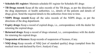 30
• Schedule-H1 register: Maintain schedule-H1 register for Schedule-H1 drugs
• TB Drugs record: Keep all the sales records of the TB drugs, as per the directions of
the drug department. or health authorities. i.e., details of the patients and details of
drugs given. Send the required details to the authorities from time to time.
• NDPS Drugs record: Keep all the sales records of the NDPS drugs, as per the
directions of the drug department.
• Expiry drugs: Keep a record of expired drugs, i.e., correspondence with the dealer for
returning the expired drugs.
• Returned drugs: Keep a record of drugs returned, i.e., correspondence with the dealer
for returning the expired drugs.
• Suspension of licenses: Keep records of suspension of licenses, if any.
• NSQ drug: Keep records of NSQ [not of standard quality] drugs (sampled from the
medical store and declared by Govt. Analyst) if any.
 
