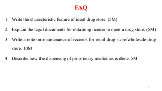 31
FAQ
1. Write the characteristic feature of ideal drug store. (5M)
2. Explain the legal documents for obtaining license to open a drug store. (5M)
3. Write a note on maintenance of records for retail drug store/wholesale drug
store. 10M
4. Describe how the dispensing of proprietary medicines is done. 5M
 