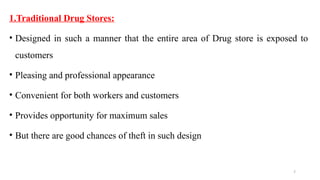 7
1.Traditional Drug Stores:
• Designed in such a manner that the entire area of Drug store is exposed to
customers
• Pleasing and professional appearance
• Convenient for both workers and customers
• Provides opportunity for maximum sales
• But there are good chances of theft in such design
 