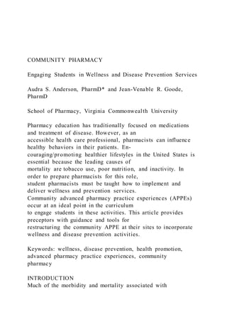 COMMUNITY PHARMACY
Engaging Students in Wellness and Disease Prevention Services
Audra S. Anderson, PharmD* and Jean-Venable R. Goode,
PharmD
School of Pharmacy, Virginia Commonwealth University
Pharmacy education has traditionally focused on medications
and treatment of disease. However, as an
accessible health care professional, pharmacists can influence
healthy behaviors in their patients. En-
couraging/promoting healthier lifestyles in the United States is
essential because the leading causes of
mortality are tobacco use, poor nutrition, and inactivity. In
order to prepare pharmacists for this role,
student pharmacists must be taught how to implement and
deliver wellness and prevention services.
Community advanced pharmacy practice experiences (APPEs)
occur at an ideal point in the curriculum
to engage students in these activities. This article provides
preceptors with guidance and tools for
restructuring the community APPE at their sites to incorporate
wellness and disease prevention activities.
Keywords: wellness, disease prevention, health promotion,
advanced pharmacy practice experiences, community
pharmacy
INTRODUCTION
Much of the morbidity and mortality associated with
 