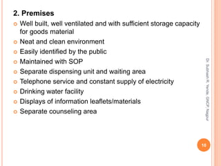 2. Premises
 Well built, well ventilated and with sufficient storage capacity
for goods material
 Neat and clean environment
 Easily identified by the public
 Maintained with SOP
 Separate dispensing unit and waiting area
 Telephone service and constant supply of electricity
 Drinking water facility
 Displays of information leaflets/materials
 Separate counseling area
10
Dr.SubhashR.Yende,GNCP,Nagpur
 