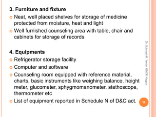 3. Furniture and fixture
 Neat, well placed shelves for storage of medicine
protected from moisture, heat and light
 Well furnished counseling area with table, chair and
cabinets for storage of records
4. Equipments
 Refrigerator storage facility
 Computer and software
 Counseling room equipped with reference material,
charts, basic instruments like weighing balance, height
meter, glucometer, sphygmomanometer, stethoscope,
thermometer etc
 List of equipment reported in Schedule N of D&C act. 11
Dr.SubhashR.Yende,GNCP,Nagpur
 