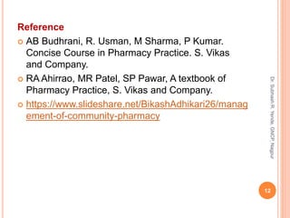 Reference
 AB Budhrani, R. Usman, M Sharma, P Kumar.
Concise Course in Pharmacy Practice. S. Vikas
and Company.
 RA Ahirrao, MR Patel, SP Pawar, A textbook of
Pharmacy Practice, S. Vikas and Company.
 https://www.slideshare.net/BikashAdhikari26/manag
ement-of-community-pharmacy
12
Dr.SubhashR.Yende,GNCP,Nagpur
 
