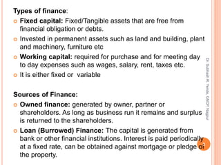 Types of finance:
 Fixed capital: Fixed/Tangible assets that are free from
financial obligation or debts.
 Invested in permanent assets such as land and building, plant
and machinery, furniture etc
 Working capital: required for purchase and for meeting day
to day expenses such as wages, salary, rent, taxes etc.
 It is either fixed or variable
Sources of Finance:
 Owned finance: generated by owner, partner or
shareholders. As long as business run it remains and surplus
is returned to the shareholders.
 Loan (Burrowed) Finance: The capital is generated from
bank or other financial institutions. Interest is paid periodically
at a fixed rate, can be obtained against mortgage or pledge of
the property.
3
Dr.SubhashR.Yende,GNCP,Nagpur
 