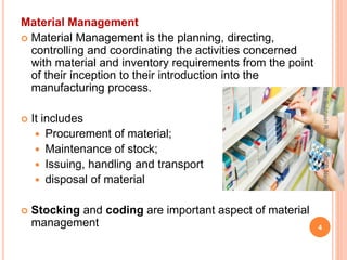 Material Management
 Material Management is the planning, directing,
controlling and coordinating the activities concerned
with material and inventory requirements from the point
of their inception to their introduction into the
manufacturing process.
 It includes
 Procurement of material;
 Maintenance of stock;
 Issuing, handling and transport
 disposal of material
 Stocking and coding are important aspect of material
management 4
Dr.SubhashR.Yende,GNCP,Nagpur
 