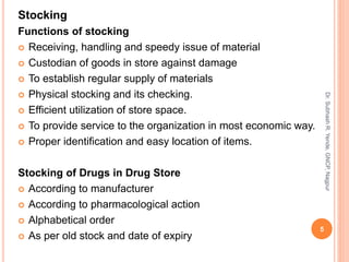 Stocking
Functions of stocking
 Receiving, handling and speedy issue of material
 Custodian of goods in store against damage
 To establish regular supply of materials
 Physical stocking and its checking.
 Efficient utilization of store space.
 To provide service to the organization in most economic way.
 Proper identification and easy location of items.
Stocking of Drugs in Drug Store
 According to manufacturer
 According to pharmacological action
 Alphabetical order
 As per old stock and date of expiry
5
Dr.SubhashR.Yende,GNCP,Nagpur
 