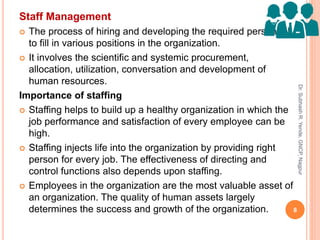 Staff Management
 The process of hiring and developing the required personnel
to fill in various positions in the organization.
 It involves the scientific and systemic procurement,
allocation, utilization, conversation and development of
human resources.
Importance of staffing
 Staffing helps to build up a healthy organization in which the
job performance and satisfaction of every employee can be
high.
 Staffing injects life into the organization by providing right
person for every job. The effectiveness of directing and
control functions also depends upon staffing.
 Employees in the organization are the most valuable asset of
an organization. The quality of human assets largely
determines the success and growth of the organization. 8
Dr.SubhashR.Yende,GNCP,Nagpur
 